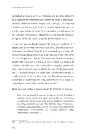 Coleção Cadernos de Políticas Culturais




intelectual, portanto, deve ser retribuído em pecúnia, sob pena
de o autor ter de encontrar outras fontes de renda e, conseqüen-
temente, restar-lhe menos tempo para a criação. Eis o grande
desafio: conciliar a função social da propriedade intelectual com
a justa remuneração ao autor. Sim, a atividade intelectual precisa
ser também remunerada. Infelizmente, a sociedade brasileira,
em geral, ainda não possui o devido discernimento disso.

Um entrave para o devido pagamento ao autor, portanto, é o
preconceito que o trabalho intelectual ainda encontra na socie-
dade contemporânea. Subsiste a conotação de que autores são
seres desocupados, preguiçosos. E a preguiça é ainda vista como
um dos sete pecados capitais. Ora, o simples fato de os autores,
geralmente, trocarem a noite pelo dia, o local e o horário de
trabalho definidos por uma rotina laboral singular, descentrali-
zada, não o fazem desmerecedores de uma retribuição econô-
mica. A atividade intelectual precisa ser também remunerada. O
criador precisa de tempo livre para criar. Pensadores modernos,
a exemplo de Domenico de Masi, denominam essa especifici-
dade da produção intelectual de “ócio criativo”.

Chico Buarque explica a peculiaridade do processo de criação:

          Para mim, ao contrário do que pensam os outros, trabalhar é
          quando estou quieto em casa, escrevendo ou compondo,
          produzindo, criando. Engraçado, quando acabam as temporadas
          [de show] aí dizem que não estou fazendo nada. Pensam que,
          porque não apareço, estou parado. Mas é aí que estou realmente
          trabalhando. Intensamente. Até quando caminho, estou
          trabalhando, pensando.200



200           ZAPPA, Regina. Chico Buarque: para todos. 4 ed. Rio de Janeiro: Relume


282
 