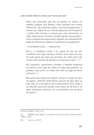 Direito Autoral




João Ubaldo Ribeiro analisa com ironia peculiar:

       Dizem que, procurado para dar um parecer ou realizar um
       trabalho qualquer, Ruy Barbosa, como acontece com muitos
       intelectuais, não costumava puxar o assunto do pagamento. E
       contam que, depois de ver o marido explorado com freqüência,
       a mulher dele chamava o visitante para uma conversinha, na
       saída. Perguntavam se tinham acertado alguma remuneração e,
       como a resposta era quase sempre negativa, ela, delicadamente,
       pedia ao visitante que voltasse e combinasse um pagamento.

       – O conselheiro come... – explicava ela.

       Pois é, o conselheiro comia. E eu, apesar de não ser nem
       conselheiro nem Águia de Haia, também como. Mas creio que
       há muita gente que acha que escritores, de modo geral, não
       comem nem precisam de dinheiro ou tempo para nada [...].201

       Nós, brasileiros, costumamos conceber o trabalho intelectual
       ou artístico como algo que devia ser pago pelo governo, ou
       qualquer coisa assim, ou então não devia ser pago de forma
       nenhuma [...].

       Não passa pela cabeça de ninguém, porque é amigo do dono
       da padaria, pedir-lhe fornecimento gratuito de pão, bolo ou
       café. Mas, se a mercadoria não é propriamente física, pagar é
       um absurdo, pois quem produz essas coisas vive de brisa e, ao
       exigir retribuição, mostra-se um vil mercenário, que só pensa
       em grana.202




Dumará: Prefeitura, 1999, p. 36.
201       RIBEIRO, João Ubaldo. O conselheiro come. Rio de Janeiro: Nova Fronteira,
2000, p. 36/37.
202       Op. Cit., p. 44-47.


                                                                                283
 