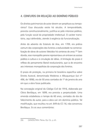 Direito Autoral




4. CONFLITOS EM RELAÇÃO AO DOMÍNIO PÚBLICO

Os direitos patrimoniais de autor devem ser perpétuos ou tempo-
rários? Essa discussão existe há séculos. A temporalidade,
prevista constitucionalmente, justifica-se pelo interesse público,
pela função social da propriedade intelectual. O caráter transi-
tório, aqui defendido, atende à exigência da funcionalização.

Antes do advento do Estatuto de Ana, em 1709, era prática
comum das corporações dos livreiros a exclusividade na comercia-
lização de obras de autores falecidos há centenas de anos.206 Sem
dúvida, esse monopólio perene representava um entrave ao acesso
público à cultura e à circulação de idéias. A limitação do prazo é
reflexo do pensamento liberal revolucionário, que ia de encontro
aos interesses monopolistas da corporação dos livreiros.

O prazo de proteção, na primeira lei brasileira específica sobre
Direito Autoral, denominada Medeiros e Albuquerque (Lei nº
496, de 1898), era de 50 anos contados de 1º de janeiro do ano
em que a obra fosse publicada.

Na concepção original do Código Civil de 1916, elaborada por
Clóvis Beviláqua, em 1899, era prevista a perpetuidade. Uma
emenda estabeleceu o tempo de 60 anos, contados do dia do
falecimento do autor, para a obra cair em domínio público. Tal
modificação, que resultou no art. 649 do CC-16, não convenceu
Beviláqua. Eis os seus comentários:




206    GANDELMAN, Marisa. Op. Cit., p. 65.


                                                                   287
 