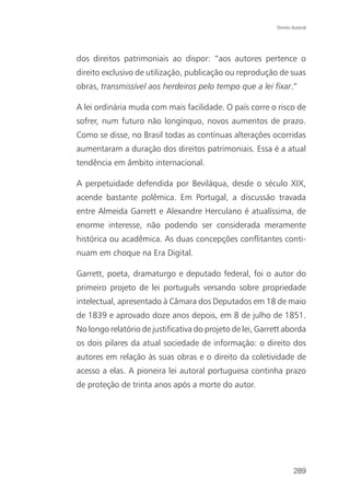 Direito Autoral




dos direitos patrimoniais ao dispor: “aos autores pertence o
direito exclusivo de utilização, publicação ou reprodução de suas
obras, transmissível aos herdeiros pelo tempo que a lei fixar.”

A lei ordinária muda com mais facilidade. O país corre o risco de
sofrer, num futuro não longínquo, novos aumentos de prazo.
Como se disse, no Brasil todas as contínuas alterações ocorridas
aumentaram a duração dos direitos patrimoniais. Essa é a atual
tendência em âmbito internacional.

A perpetuidade defendida por Beviláqua, desde o século XIX,
acende bastante polêmica. Em Portugal, a discussão travada
entre Almeida Garrett e Alexandre Herculano é atualíssima, de
enorme interesse, não podendo ser considerada meramente
histórica ou acadêmica. As duas concepções conflitantes conti-
nuam em choque na Era Digital.

Garrett, poeta, dramaturgo e deputado federal, foi o autor do
primeiro projeto de lei português versando sobre propriedade
intelectual, apresentado à Câmara dos Deputados em 18 de maio
de 1839 e aprovado doze anos depois, em 8 de julho de 1851.
No longo relatório de justificativa do projeto de lei, Garrett aborda
os dois pilares da atual sociedade de informação: o direito dos
autores em relação às suas obras e o direito da coletividade de
acesso a elas. A pioneira lei autoral portuguesa continha prazo
de proteção de trinta anos após a morte do autor.




                                                                    289
 