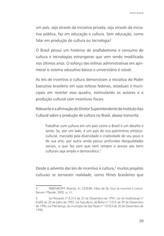 Direito Autoral




um país, seja através da iniciativa privada, seja através da inicia-
tiva pública, faz em educação e cultura. Sem educação, como
falar em produção de cultura ou tecnologia?

O Brasil possui um histórico de analfabetismo e consumo de
cultura e tecnologias estrangeiras que vem sendo modificado
nos últimos anos. O esforço das esferas administrativas em apri-
morar o sistema educativo básico e universitário é visível.

As leis de incentivo à cultura demonstram a iniciativa do Poder
Executivo brasileiro em suas esferas federais, estaduais e muni-
cipais em reverter esse quadro, estimulando os autores e a
produção cultural com incentivos fiscais.

Relevante é a afirmação do Diretor Superintendente do Instituto Itaú
Cultural sobre a produção de cultura no Brasil, abaixo transcrita.

       Trabalhar com cultura em um país como o Brasil é um desafio e
       tanto. Se, por um lado, é um país de rico patrimônio artístico-
       cultural, marcado pela diversidade e criatividade de seu povo e
       de sua arte, por outro ainda possui profundas desigualdades
       sociais, o que faz com que nem sempre o acesso aos bens
       culturais seja amplo e democrático.4



Desde o advento das leis de incentivo à cultura,5 muitos projetos
culturais se tornaram realidade, como filmes brasileiros que


4         RIBENBOIM, Ricardo. In: CESNIK, Fábio de Sá. Guia do incentivo à cultura.
Barueri: Manole, 2002. p. 11.
5         Lei Rouanet nº 8.313 de 23 de Dezembro de 1991; Lei do Audiovisual nº
8.685 de 20 de Julho de 1993; Lei Fazcultura, da Bahia nº 7.015 de 09 de Dezembro
de 1996; Lei Mendonça, do município de São Paulo nº 10.923 de 30 de Dezembro de
1990.


                                                                                  29
 