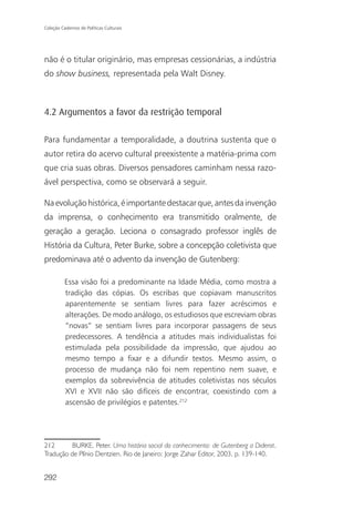 Coleção Cadernos de Políticas Culturais




não é o titular originário, mas empresas cessionárias, a indústria
do show business, representada pela Walt Disney.



4.2 Argumentos a favor da restrição temporal

Para fundamentar a temporalidade, a doutrina sustenta que o
autor retira do acervo cultural preexistente a matéria-prima com
que cria suas obras. Diversos pensadores caminham nessa razo-
ável perspectiva, como se observará a seguir.

Na evolução histórica, é importante destacar que, antes da invenção
da imprensa, o conhecimento era transmitido oralmente, de
geração a geração. Leciona o consagrado professor inglês de
História da Cultura, Peter Burke, sobre a concepção coletivista que
predominava até o advento da invenção de Gutenberg:

          Essa visão foi a predominante na Idade Média, como mostra a
          tradição das cópias. Os escribas que copiavam manuscritos
          aparentemente se sentiam livres para fazer acréscimos e
          alterações. De modo análogo, os estudiosos que escreviam obras
          “novas” se sentiam livres para incorporar passagens de seus
          predecessores. A tendência a atitudes mais individualistas foi
          estimulada pela possibilidade da impressão, que ajudou ao
          mesmo tempo a fixar e a difundir textos. Mesmo assim, o
          processo de mudança não foi nem repentino nem suave, e
          exemplos da sobrevivência de atitudes coletivistas nos séculos
          XVI e XVII não são difíceis de encontrar, coexistindo com a
          ascensão de privilégios e patentes.212




212       BURKE, Peter. Uma história social do conhecimento: de Gutenberg a Diderot.
Tradução de Plínio Dentzien. Rio de Janeiro: Jorge Zahar Editor, 2003, p. 139-140.


292
 