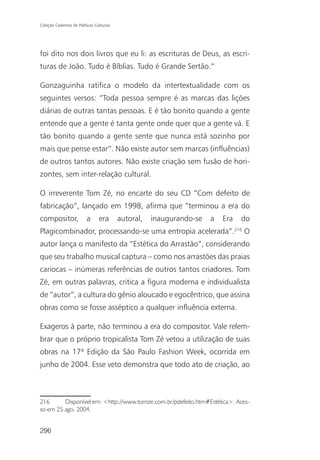 Coleção Cadernos de Políticas Culturais




foi dito nos dois livros que eu li: as escrituras de Deus, as escri-
turas de João. Tudo é Bíblias. Tudo é Grande Sertão.”

Gonzaguinha ratifica o modelo da intertextualidade com os
seguintes versos: “Toda pessoa sempre é as marcas das lições
diárias de outras tantas pessoas. E é tão bonito quando a gente
entende que a gente é tanta gente onde quer que a gente vá. E
tão bonito quando a gente sente que nunca está sozinho por
mais que pense estar”. Não existe autor sem marcas (influências)
de outros tantos autores. Não existe criação sem fusão de hori-
zontes, sem inter-relação cultural.

O irreverente Tom Zé, no encarte do seu CD “Com defeito de
fabricação”, lançado em 1998, afirma que “terminou a era do
compositor,              a      era       autoral,   inaugurando-se   a   Era     do
                                                                                216
Plagicombinador, processando-se uma entropia acelerada”.                              O
autor lança o manifesto da “Estética do Arrastão”, considerando
que seu trabalho musical captura – como nos arrastões das praias
cariocas – inúmeras referências de outros tantos criadores. Tom
Zé, em outras palavras, critica a figura moderna e individualista
de “autor”, a cultura do gênio aloucado e egocêntrico, que assina
obras como se fosse asséptico a qualquer influência externa.

Exageros à parte, não terminou a era do compositor. Vale relem-
brar que o próprio tropicalista Tom Zé vetou a utilização de suas
obras na 17ª Edição da São Paulo Fashion Week, ocorrida em
junho de 2004. Esse veto demonstra que todo ato de criação, ao



216      Disponível em: <http://www.tomze.com.br/pdefeito.htm#Estética>. Aces-
so em 25 ago. 2004.


296
 
