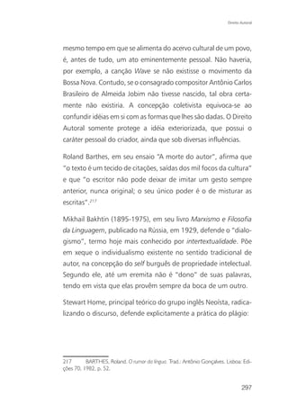 Direito Autoral




mesmo tempo em que se alimenta do acervo cultural de um povo,
é, antes de tudo, um ato eminentemente pessoal. Não haveria,
por exemplo, a canção Wave se não existisse o movimento da
Bossa Nova. Contudo, se o consagrado compositor Antônio Carlos
Brasileiro de Almeida Jobim não tivesse nascido, tal obra certa-
mente não existiria. A concepção coletivista equivoca-se ao
confundir idéias em si com as formas que lhes são dadas. O Direito
Autoral somente protege a idéia exteriorizada, que possui o
caráter pessoal do criador, ainda que sob diversas influências.

Roland Barthes, em seu ensaio “A morte do autor”, afirma que
“o texto é um tecido de citações, saídas dos mil focos da cultura”
e que “o escritor não pode deixar de imitar um gesto sempre
anterior, nunca original; o seu único poder é o de misturar as
escritas”.217

Mikhail Bakhtin (1895-1975), em seu livro Marxismo e Filosofia
da Linguagem, publicado na Rússia, em 1929, defende o “dialo-
gismo”, termo hoje mais conhecido por intertextualidade. Põe
em xeque o individualismo existente no sentido tradicional de
autor, na concepção do self burguês de propriedade intelectual.
Segundo ele, até um eremita não é “dono” de suas palavras,
tendo em vista que elas provêm sempre da boca de um outro.

Stewart Home, principal teórico do grupo inglês Neoísta, radica-
lizando o discurso, defende explicitamente a prática do plágio:




217       BARTHES, Roland. O rumor da língua. Trad.: Antônio Gonçalves. Lisboa: Edi-
ções 70, 1982, p. 52.


                                                                                 297
 
