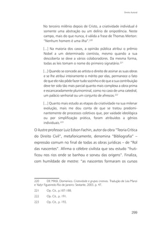 Direito Autoral




       No terceiro milênio depois de Cristo, a criatividade individual é
       somente uma abstração ou um delírio de onipotência. Neste
       campo, mais do que nunca, é válida a frase de Thomas Merton:
       “Nenhum homem é uma ilha”.220

       [...] Na maioria dos casos, a opinião pública atribui o prêmio
       Nobel a um determinado cientista, mesmo quando a sua
       descoberta se deve a vários colaboradores. Da mesma forma,
       todas as leis tomam o nome do primeiro signatário.221

       [...] Quando se concede ao artista o direito de assinar as suas obras
       e se lhe atribui inteiramente o mérito por elas, permanece o fato
       de que ele não pôde fazer tudo sozinho e de que a sua contribuição
       deve ter sido tão mais parcial quanto mais complexa a obra-prima
       e escancaradamente plurinominal, como no caso de uma catedral,
       um palácio senhorial ou um conjunto de afrescos.222

       [...] Quanto mais estudo as etapas da criatividade na sua milenar
       evolução, mais me dou conta de que se tratou predomi-
       nantemente de processos coletivos que, por vaidade ideológica
       ou por simplificação prática, foram atribuídos a gênios
       individuais.223

O ilustre professor Luiz Edson Fachin, autor da obra “Teoria Crítica
do Direito Civil”, metaforicamente, denomina “Bibliografia” –
expressão comum no final de todas as obras jurídicas – de “Rol
das nascentes”. Afirma o célebre civilista que seu estudo “fruti-
ficou nos rios onde se banhou e sorveu das origens”. Finaliza,
com humildade de mestre: “as nascentes formaram os cursos




220        DE MASI, Domenico. Criatividade e grupos criativos. Tradução de Lea Manzi
e Yadyr Figueiredo Rio de Janeiro: Sextante, 2003, p. 47.
221       Op. Cit., p.187-188.
222       Op. Cit., p. 191.
223       Op. Cit., p. 192.


                                                                                 299
 