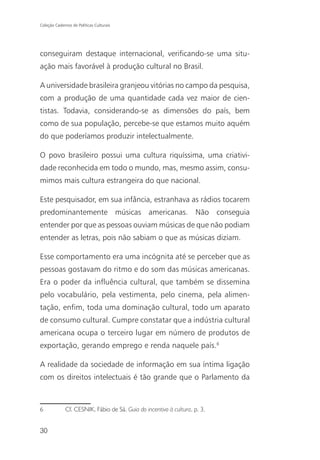 Coleção Cadernos de Políticas Culturais




conseguiram destaque internacional, verificando-se uma situ-
ação mais favorável à produção cultural no Brasil.

A universidade brasileira granjeou vitórias no campo da pesquisa,
com a produção de uma quantidade cada vez maior de cien-
tistas. Todavia, considerando-se as dimensões do país, bem
como de sua população, percebe-se que estamos muito aquém
do que poderíamos produzir intelectualmente.

O povo brasileiro possui uma cultura riquíssima, uma criativi-
dade reconhecida em todo o mundo, mas, mesmo assim, consu-
mimos mais cultura estrangeira do que nacional.

Este pesquisador, em sua infância, estranhava as rádios tocarem
predominantemente músicas americanas. Não conseguia
entender por que as pessoas ouviam músicas de que não podiam
entender as letras, pois não sabiam o que as músicas diziam.

Esse comportamento era uma incógnita até se perceber que as
pessoas gostavam do ritmo e do som das músicas americanas.
Era o poder da influência cultural, que também se dissemina
pelo vocabulário, pela vestimenta, pelo cinema, pela alimen-
tação, enfim, toda uma dominação cultural, todo um aparato
de consumo cultural. Cumpre constatar que a indústria cultural
americana ocupa o terceiro lugar em número de produtos de
exportação, gerando emprego e renda naquele país.6

A realidade da sociedade de informação em sua íntima ligação
com os direitos intelectuais é tão grande que o Parlamento da



6             Cf. CESNIK, Fábio de Sá. Guia do incentivo à cultura, p. 3.


30
 