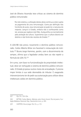 Coleção Cadernos de Políticas Culturais




José de Oliveira Ascensão tece críticas ao sistema de domínio
público remunerado:

          Por este sistema, a utilização destas obras continua a estar sujeita
          ao pagamento de uma remuneração. Como por definição não
          há direito de autor, essa remuneração só pode ter a natureza do
          imposto. Lança-o o Estado, embora não o confessando como
          tal, ansioso por explorar este filão. Autojustifica-se normalmente
          pela proteção da cultura. Suporíamos que a cultura deveria ser
          destino e não fonte das receitas do Estado.227



A LDA-98 não previu novamente o domínio público remune-
rado. Carlos Alberto Bittar era favorável à restauração do insti-
tuto.228 Bruno Jorge Hammes, porém, com o discernimento de
sempre, afirma que o legislador andou bem ao não repetir a
fórmula da LDA-73.229

Em suma, com base na funcionalização da propriedade intelec-
tual, deve ser rechaçado o sistema de domínio público remune-
rado. O Estado já possui outros meios de arrecadação. É preciso
impor limites à sua sede desmedida de tributar. É exagerado
intervencionismo ter de pedir sua autorização para utilizar obras
intelectuais caídas em domínio público.




227           Op. Cit., 355-356.
228        BITTAR, Carlos Alberto. Reflexões sobre Direito Autoral. Rio de Janeiro: Fun-
dação Biblioteca Nacional, Dep. Nacional do Livro, p. 204.
229           HAMMES, Bruno Jorge. Ob. Cit., p. 131.


302
 