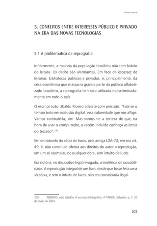 Direito Autoral




5. CONFLITOS ENTRE INTERESSES PÚBLICO E PRIVADO
NA ERA DAS NOVAS TECNOLOGIAS



5.1 A problemática da reprografia

Infelizmente, a maioria da população brasileira não tem hábito
de leitura. Os dados são alarmantes. Em face da escassez de
livrarias, bibliotecas públicas e privadas, e, principalmente, da
crise econômica que massacra grande parte do público alfabeti-
zado brasileiro, a reprografia tem sido utilizada indiscriminada-
mente em todo o país.

O escritor João Ubaldo Ribeiro adverte com precisão: “Fala-se o
tempo todo em exclusão digital, essa calamidade que nos aflige.
Vamos combatê-la, sim. Mas vamos ter a certeza de que, na
hora de usar o computador, o recém-incluído conheça as letras
do teclado”.230

Em se tratando da cópia de livros, pela antiga LDA-73, em seu art.
49, II, não constituía ofensa aos direitos do autor a reprodução,
em um só exemplar, de qualquer obra, sem intuito de lucro.

Era notória, no dispositivo legal revogado, a existência de razoabili-
dade. A reprodução integral de um livro, desde que fosse feita uma
só cópia, e sem o intuito de lucro, não era considerada ilegal.




230      RIBEIRO, João Ubaldo. A exclusão bibliográfica. A TARDE, Salvador, p. 7, 30
de maio de 2004.


                                                                                 303
 