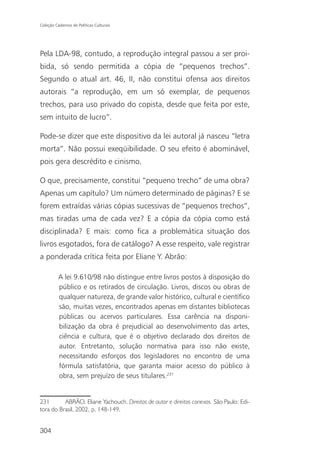 Coleção Cadernos de Políticas Culturais




Pela LDA-98, contudo, a reprodução integral passou a ser proi-
bida, só sendo permitida a cópia de “pequenos trechos”.
Segundo o atual art. 46, II, não constitui ofensa aos direitos
autorais “a reprodução, em um só exemplar, de pequenos
trechos, para uso privado do copista, desde que feita por este,
sem intuito de lucro”.

Pode-se dizer que este dispositivo da lei autoral já nasceu “letra
morta”. Não possui exeqüibilidade. O seu efeito é abominável,
pois gera descrédito e cinismo.

O que, precisamente, constitui “pequeno trecho” de uma obra?
Apenas um capítulo? Um número determinado de páginas? E se
forem extraídas várias cópias sucessivas de “pequenos trechos”,
mas tiradas uma de cada vez? E a cópia da cópia como está
disciplinada? E mais: como fica a problemática situação dos
livros esgotados, fora de catálogo? A esse respeito, vale registrar
a ponderada crítica feita por Eliane Y. Abrão:

          A lei 9.610/98 não distingue entre livros postos à disposição do
          público e os retirados de circulação. Livros, discos ou obras de
          qualquer natureza, de grande valor histórico, cultural e científico
          são, muitas vezes, encontrados apenas em distantes bibliotecas
          públicas ou acervos particulares. Essa carência na disponi-
          bilização da obra é prejudicial ao desenvolvimento das artes,
          ciência e cultura, que é o objetivo declarado dos direitos de
          autor. Entretanto, solução normativa para isso não existe,
          necessitando esforços dos legisladores no encontro de uma
          fórmula satisfatória, que garanta maior acesso do público à
          obra, sem prejuízo de seus titulares.231


231       ABRÃO, Eliane Yachouch. Direitos de autor e direitos conexos. São Paulo: Edi-
tora do Brasil, 2002, p. 148-149.


304
 