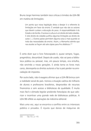Direito Autoral




Bruno Jorge Hammes também tece críticas à timidez da LDA-98
em matéria de limitações:

      Um ponto que nossa legislação deixa a desejar é o referente às
      limitações em favor do ensino. É verdade que não são os autores
      que devem custear a educação do povo. A responsabilidade é do
      Estado e da família. O acesso à cultura é um direito de todo cidadão.
      E este direito do cidadão justifica algumas limitações ao direito do
      autor. [...] Outros países permitem alguma coisa a mais quando se
      trata das necessidades do ensino. Assim, a Alemanha admite que
      nas escolas se façam até sete cópias para fins didáticos.232



É certo dizer que o livro fotocopiado é, quase sempre, fugaz,
pragmático, descartável. Depois de usado, não vai para a biblio-
teca pública ou pessoal, mas, em pouco tempo, vira entulho,
não servindo a novas gerações. E ainda torna os livros mais
caros, desrespeita os direitos autorais e faz o país perder na arre-
cadação de impostos.

Por outro lado, não é exagero afirmar que a LDA-98 brinca com
a realidade social do país. Ironiza a situação caótica de milhares
de alunos e professores brasileiros, desprovidos de recursos
financeiros e sem acesso a bibliotecas de qualidade. É muito
mais fácil e cômodo legislar proibindo fotocópias do que valo-
rizar e incentivar uma grande rede de bibliotecas públicas. A
LDA-98 reflete as aspirações da indústria editorial.

Mais uma vez, aqui se encontra o conflito entre os interesses
público e privados. É injusto que donos de máquinas de


232     Op. Cit., p. 110.


                                                                         305
 