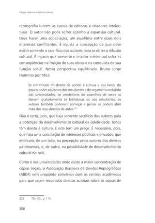 Coleção Cadernos de Políticas Culturais




reprografia lucrem às custas de editoras e criadores intelec-
tuais. O autor não pode sofrer sozinho a expansão cultural.
Deve haver uma conciliação, um equilíbrio entre esses dois
interesses conflitantes. É injusta a concepção de que deve
existir somente o sacrifício dos autores para se obter a difusão
cultural. É injusto que somente o criador intelectual sofra as
conseqüências na fruição de suas obras e na conquista de sua
função social. Nessa perspectiva equilibrada, Bruno Jorge
Hammes pontifica:

          Se em virtude do direito de acesso à cultura e aos livros, do
          pouco poder aquisitivo dos estudantes e do orçamento reduzido
          das universidades, os vendedores de aparelhos de xerox os
          dessem gratuitamente às bibliotecas ou aos estudantes, os
          autores também poderiam começar a pensar se podem abrir
          mão dos seus direitos de autor.233

Não é certo, pois, que haja somente sacrifício dos autores para
a obtenção do desenvolvimento cultural da coletividade. Todos
têm direito à cultura. E esta tem um preço. É necessário, pois,
que haja uma conciliação de interesses públicos e privados, que
implicará, de um lado, na percepção pelos autores dos direitos
patrimoniais, e, de outro, na possibilidade de desenvolvimento
cultural do país.

Como é nas universidades onde existe a maior concentração de
cópias ilegais, a Associação Brasileira de Direitos Reprográficos
(ABDR) vem propondo convênios com os centros acadêmicos
para que sejam recolhidos direitos autorais sobre as cópias de



233           Ob. Cit., p. 115.


306
 