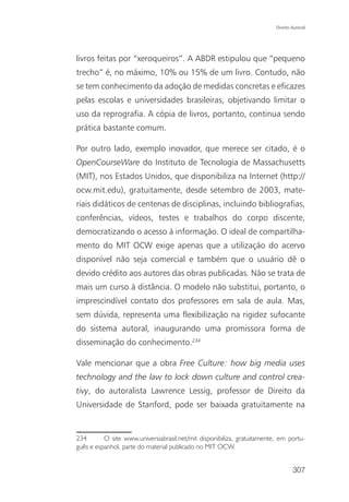 Direito Autoral




livros feitas por “xeroqueiros”. A ABDR estipulou que “pequeno
trecho” é, no máximo, 10% ou 15% de um livro. Contudo, não
se tem conhecimento da adoção de medidas concretas e eficazes
pelas escolas e universidades brasileiras, objetivando limitar o
uso da reprografia. A cópia de livros, portanto, continua sendo
prática bastante comum.

Por outro lado, exemplo inovador, que merece ser citado, é o
OpenCourseWare do Instituto de Tecnologia de Massachusetts
(MIT), nos Estados Unidos, que disponibiliza na Internet (http://
ocw.mit.edu), gratuitamente, desde setembro de 2003, mate-
riais didáticos de centenas de disciplinas, incluindo bibliografias,
conferências, vídeos, testes e trabalhos do corpo discente,
democratizando o acesso à informação. O ideal de compartilha-
mento do MIT OCW exige apenas que a utilização do acervo
disponível não seja comercial e também que o usuário dê o
devido crédito aos autores das obras publicadas. Não se trata de
mais um curso à distância. O modelo não substitui, portanto, o
imprescindível contato dos professores em sala de aula. Mas,
sem dúvida, representa uma flexibilização na rigidez sufocante
do sistema autoral, inaugurando uma promissora forma de
disseminação do conhecimento.234

Vale mencionar que a obra Free Culture: how big media uses
technology and the law to lock down culture and control crea-
tivy, do autoralista Lawrence Lessig, professor de Direito da
Universidade de Stanford, pode ser baixada gratuitamente na


234       O site www.universiabrasil.net/mit disponibiliza, gratuitamente, em portu-
guês e espanhol, parte do material publicado no MIT OCW.


                                                                                 307
 