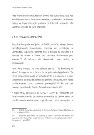 Coleção Cadernos de Políticas Culturais




rede mundial de computadores (www.free-culture.cc). Isso não
inviabilizou a venda da obra materializada em livrarias de diversos
países. A disponibilização gratuita na Internet, portanto, não
substitui a venda do livro impresso.



5.2 Os fenômenos MP3 e P2P

Pesquisa divulgada, em julho de 2004, pela CacheLogic (www.
cachelogic.com),                  conceituada   empresa   de    tecnologia      de
Cambridge, Inglaterra, garante que 3 bilhões de músicas e 5
milhões de vídeos e filmes são baixados diariamente pela
Internet.235           O       número     de    downloads,     sem   dúvida,      é
preocupante.

John Perry Barlow, no seu célebre ensaio “The Economy of
Ideas”, indaga sobre o futuro da propriedade digitalizada: “Se
nossa propriedade pode ser infinitamente reproduzida e instan-
taneamente distribuída por todo o planeta sem custo, sem nosso
conhecimento, como podemos protegê-la?”236 Eis um dos
maiores desafios do Direito Autoral neste século XXI.

A sigla MP3, contração de MPEG-1 Layer 3, representa um
formato comprimido do arquivo de música de CD em cerca de
um décimo do seu tamanho original e sem perda perceptível da



235       BADÔ, Fernando. Superbalada do download. Folha de S. Paulo, São Paulo, p.
F1, 21 de julho de 2004.
236        BARLOW, John Perry. The Economy of Ideas: a Framework for Patterns and
Copyrights in the Digital Age. Disponível em: <http://www.eff.org/cafe/barlow.html>.
Acesso em: 24 ago. 2004.


308
 