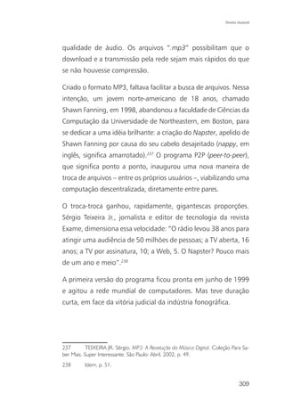 Direito Autoral




qualidade de áudio. Os arquivos “.mp3” possibilitam que o
download e a transmissão pela rede sejam mais rápidos do que
se não houvesse compressão.

Criado o formato MP3, faltava facilitar a busca de arquivos. Nessa
intenção, um jovem norte-americano de 18 anos, chamado
Shawn Fanning, em 1998, abandonou a faculdade de Ciências da
Computação da Universidade de Northeastern, em Boston, para
se dedicar a uma idéia brilhante: a criação do Napster, apelido de
Shawn Fanning por causa do seu cabelo desajeitado (nappy, em
inglês, significa amarrotado).237 O programa P2P (peer-to-peer),
que significa ponto a ponto, inaugurou uma nova maneira de
troca de arquivos – entre os próprios usuários –, viabilizando uma
computação descentralizada, diretamente entre pares.

O troca-troca ganhou, rapidamente, gigantescas proporções.
Sérgio Teixeira Jr., jornalista e editor de tecnologia da revista
Exame, dimensiona essa velocidade: “O rádio levou 38 anos para
atingir uma audiência de 50 milhões de pessoas; a TV aberta, 16
anos; a TV por assinatura, 10; a Web, 5. O Napster? Pouco mais
de um ano e meio”.238

A primeira versão do programa ficou pronta em junho de 1999
e agitou a rede mundial de computadores. Mas teve duração
curta, em face da vitória judicial da indústria fonográfica.




237       TEIXEIRA JR. Sérgio. MP3: A Revolução da Música Digital. Coleção Para Sa-
ber Mais. Super Interessante. São Paulo: Abril, 2002, p. 49.
238       Idem, p. 51.


                                                                                309
 