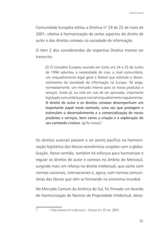 Direito Autoral




Comunidade Européia editou a Diretiva nº 29 de 22 de maio de
2001, relativa à harmonização de certos aspectos do direito de
autor e dos direitos conexos na sociedade de informação.

O item 2 dos considerandos da respectiva Diretiva merece ser
transcrito:

      (2) O Conselho Europeu reunido em Corfu em 24 e 25 de Junho
      de 1994 salientou a necessidade de criar, a nível comunitário,
      um enquadramento legal geral e flexível que estimule o desen-
      volvimento da sociedade da informação na Europa. Tal exige,
      nomeadamente, um mercado interno para os novos produtos e
      serviços. Existe já, ou está em vias de ser aprovada, importante
      legislação comunitária para criar tal enquadramento regulamentar.
      O direito de autor e os direitos conexos desempenham um
      importante papel neste contexto, uma vez que protegem e
      estimulam o desenvolvimento e a comercialização de novos
      produtos e serviços, bem como a criação e a exploração do
      seu conteúdo criativo. (grifo nosso).7



Os direitos autorais passam a ser ponto pacífico na harmoni-
zação legislativa dos blocos econômicos surgidos com a globa-
lização. Nesse sentido, também há esforços para harmonizar e
regular os direitos de autor e conexos no âmbito do Mercosul,
surgindo mais um reforço no direito intelectual, que conta com
normas nacionais, internacionais e, agora, com normas comuni-
tárias dos blocos que vêm se formando na economia mundial.

No Mercado Comum da América do Sul, foi firmado um Acordo
de Harmonização de Normas de Propriedade Intelectual, deno-


7       <http://www.min-cultura.pt>. Acesso em 20 set. 2004.


                                                                         31
 