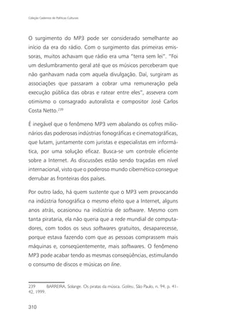 Coleção Cadernos de Políticas Culturais




O surgimento do MP3 pode ser considerado semelhante ao
início da era do rádio. Com o surgimento das primeiras emis-
soras, muitos achavam que rádio era uma “terra sem lei”. “Foi
um deslumbramento geral até que os músicos perceberam que
não ganhavam nada com aquela divulgação. Daí, surgiram as
associações que passaram a cobrar uma remuneração pela
execução pública das obras e ratear entre eles”, assevera com
otimismo o consagrado autoralista e compositor José Carlos
Costa Netto.239

É inegável que o fenômeno MP3 vem abalando os cofres milio-
nários das poderosas indústrias fonográficas e cinematográficas,
que lutam, juntamente com juristas e especialistas em informá-
tica, por uma solução eficaz. Busca-se um controle eficiente
sobre a Internet. As discussões estão sendo traçadas em nível
internacional, visto que o poderoso mundo cibernético consegue
derrubar as fronteiras dos países.

Por outro lado, há quem sustente que o MP3 vem provocando
na indústria fonográfica o mesmo efeito que a Internet, alguns
anos atrás, ocasionou na indústria de software. Mesmo com
tanta pirataria, ela não queria que a rede mundial de computa-
dores, com todos os seus softwares gratuitos, desaparecesse,
porque estava fazendo com que as pessoas comprassem mais
máquinas e, conseqüentemente, mais softwares. O fenômeno
MP3 pode acabar tendo as mesmas conseqüências, estimulando
o consumo de discos e músicas on line.


239       BARREIRA, Solange. Os piratas da música. Galileu, São Paulo, n. 94, p. 41-
42, 1999.


310
 