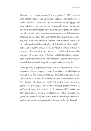 Direito Autoral




Mesmo com o impacto econômico negativo do MP3, artistas
vêm defendendo a sua utilização. Músicos independentes e
novos talentos já possuem um mecanismo de divulgação de
seus trabalhos. Isso, sem dúvida, é uma alternativa em face da
ditadura musical imposta pelas grandes gravadoras. O clássico
modelo centralizador, estruturado num único canal de emissão,
encontra-se em xeque com os sistemas de compartilhamento de
arquivos. A tecnologia digital permite uma mudança irreversível
na noção unilateral de produção e distribuição de obras intelec-
tuais. Cada usuário passa a ser, ao mesmo tempo, emissor e
receptor, descentralizando, assim, o tradicional monopólio
imposto, há séculos, pelas chamadas indústrias culturais. A rede
peer-to-peer redimensiona a centralizadora cadeia de produção
musical da indústria fonográfica, suprimindo a mediação.

Como já dito, a digitalização gera um barateamento na circu-
lação de músicas, obrigando novo olhar sobre o papel do Direito
Autoral, que, em suas primeiras leis, era justificado exatamente
pelos custos da materialização do suporte. Como ressalta John
Perry Barlow, “the botle was protected, no the wine”, ou seja, a
garrafa era protegida, não o vinho. Música digital é vinho. A
indústria fonográfica, a partir do fenômeno MP3, ainda que
com certo atraso, inicia a vendagem de vinho (música) sem
garrafa (suporte físico). Em suma, a desmaterialização das obras
intelectuais impõe uma profunda releitura do Direito Autoral.




                                                               311
 
