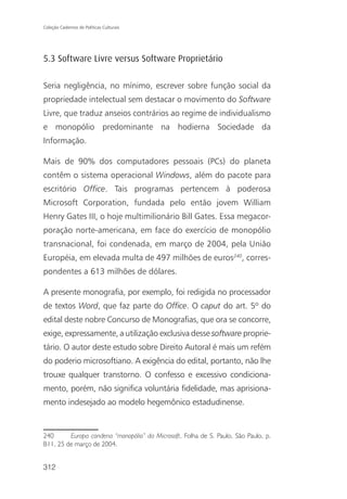 Coleção Cadernos de Políticas Culturais




5.3 Software Livre versus Software Proprietário

Seria negligência, no mínimo, escrever sobre função social da
propriedade intelectual sem destacar o movimento do Software
Livre, que traduz anseios contrários ao regime de individualismo
e monopólio predominante na hodierna Sociedade da
Informação.

Mais de 90% dos computadores pessoais (PCs) do planeta
contêm o sistema operacional Windows, além do pacote para
escritório Office. Tais programas pertencem à poderosa
Microsoft Corporation, fundada pelo então jovem William
Henry Gates III, o hoje multimilionário Bill Gates. Essa megacor-
poração norte-americana, em face do exercício de monopólio
transnacional, foi condenada, em março de 2004, pela União
Européia, em elevada multa de 497 milhões de euros240, corres-
pondentes a 613 milhões de dólares.

A presente monografia, por exemplo, foi redigida no processador
de textos Word, que faz parte do Office. O caput do art. 5º do
edital deste nobre Concurso de Monografias, que ora se concorre,
exige, expressamente, a utilização exclusiva desse software proprie-
tário. O autor deste estudo sobre Direito Autoral é mais um refém
do poderio microsoftiano. A exigência do edital, portanto, não lhe
trouxe qualquer transtorno. O confesso e excessivo condiciona-
mento, porém, não significa voluntária fidelidade, mas aprisiona-
mento indesejado ao modelo hegemônico estadudinense.


240      Europa condena “monopólio” da Microsoft. Folha de S. Paulo, São Paulo, p.
B11, 25 de março de 2004.


312
 