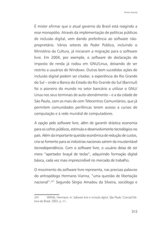 Direito Autoral




É mister afirmar que o atual governo do Brasil está reagindo a
esse monopólio. Através da implementação de políticas públicas
de inclusão digital, vem dando preferência ao software não-
proprietário. Vários setores do Poder Público, incluindo o
Ministério da Cultura, já iniciaram a migração para o software
livre. Em 2004, por exemplo, o software de declaração de
imposto de renda já rodou em GNU/Linux, deixando de ser
restrito a usuários de Windows. Outras bem sucedidas ações de
inclusão digital podem ser citadas: a experiência do Rio Grande
do Sul – onde o Banco do Estado do Rio Grande do Sul (Banrisul)
foi o pioneiro do mundo no setor bancário a utilizar o GNU/
Linux nos seus terminais de auto-atendimento – e a da cidade de
São Paulo, com os mais de cem Telecentros Comunitários, que já
permitem comunidades periféricas terem acesso a cursos de
computação e à rede mundial de computadores.

A opção pelo software livre, além de garantir drástica economia
para os cofres públicos, estimula o desenvolvimento tecnológico no
país. Além da importante questão econômica de redução de custos,
cria-se fomento para as indústrias nacionais saírem da insustentável
tecnodependência. Com o software livre, o usuário deixa de ser
mero “apertador braçal de teclas”, adquirindo formação digital
básica, cada vez mais imprescindível no mercado de trabalho.

O movimento do software livre representa, nas precisas palavras
do antropólogo Hermano Vianna, “uma questão de libertação
nacional”.241 Segundo Sérgio Amadeu da Silveira, sociólogo e


241       VIANA, Hermano. In: Software livre e inclusão digital. São Paulo: Conrad Edi-
tora do Brasil, 2003, p. 11.


                                                                                    313
 