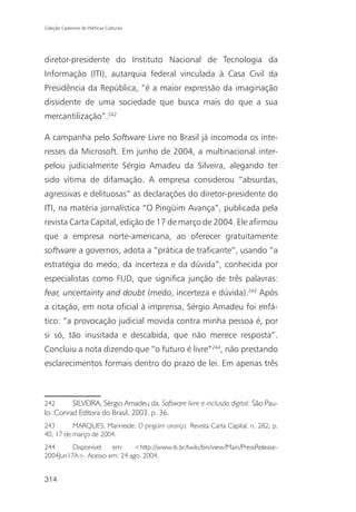 Coleção Cadernos de Políticas Culturais




diretor-presidente do Instituto Nacional de Tecnologia da
Informação (ITI), autarquia federal vinculada à Casa Civil da
Presidência da República, “é a maior expressão da imaginação
dissidente de uma sociedade que busca mais do que a sua
mercantilização”.242

A campanha pelo Software Livre no Brasil já incomoda os inte-
resses da Microsoft. Em junho de 2004, a multinacional inter-
pelou judicialmente Sérgio Amadeu da Silveira, alegando ter
sido vítima de difamação. A empresa considerou “absurdas,
agressivas e delituosas” as declarações do diretor-presidente do
ITI, na matéria jornalística “O Pingüim Avança”, publicada pela
revista Carta Capital, edição de 17 de março de 2004. Ele afirmou
que a empresa norte-americana, ao oferecer gratuitamente
software a governos, adota a “prática de traficante”, usando “a
estratégia do medo, da incerteza e da dúvida”, conhecida por
especialistas como FUD, que significa junção de três palavras:
fear, uncertainty and doubt (medo, incerteza e dúvida).243 Após
a citação, em nota oficial à imprensa, Sérgio Amadeu foi enfá-
tico: “a provocação judicial movida contra minha pessoa é, por
si só, tão inusitada e descabida, que não merece resposta”.
Concluiu a nota dizendo que “o futuro é livre”244, não prestando
esclarecimentos formais dentro do prazo de lei. Em apenas três



242      SILVEIRA, Sérgio Amadeu da. Software livre e inclusão digital. São Pau-
lo: Conrad Editora do Brasil, 2003, p. 36.
243       MARQUES, Marineide. O pingüim avança. Revista Carta Capital, n. 282, p.
40, 17 de março de 2004.
244      Disponível  em:     <http://www.iti.br/twiki/bin/view/Main/PressRelease-
2004Jun17A>. Acesso em: 24 ago. 2004.


314
 