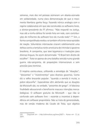 Direito Autoral




semanas, mais dez mil pessoas assinaram um abaixo-assinado
em solidariedade, numa clara demonstração de que o movi-
mento libertário ganha força. Fazendo irônica analogia com o
regime colaborativo em que são construídos os softwares livres,
o diretor-presidente do ITI afirmou: “Não respondi na Justiça,
mas até a minha defesa foi sendo feita em rede, com contribui-
ções de militantes do software livre do mundo todo”.245 Sim, a
forma compartilhada revelou-se também eficiente nesse episódio
de reação. Voluntários internautas criaram coletivamente uma
defesa contra a tentativa norte-americana de intimidar o governo
brasileiro. A campanha, que teve logomarca e traduções para
diversas línguas, foi assim denominada: “O Brasil tem direito de
escolher”. Trata-se apenas de uma batalha vencida numa grande
guerra não-sangrenta, de proporções internacionais e sem
previsão para terminar.

O império contra-ataca, utilizando a estratégia de “doações”,
“descontos” e “investimentos” para diversos governos. Como
diz o velho brocardo popular: “quando a esmola é muita, o
pobre desconfia”. Especialistas vêm alertando que as doações
da Microsoft são, na verdade, “presentes de grego”. A falaciosa
finalidade educacional e beneficente mascara intenções merca-
dológicas. O software gratuito da Microsoft – que não se
confunde com software livre – esconde o incentivo à depen-
dência em software proprietário. Não se trata de generosidade,
mas de versão moderna do Cavalo de Tróia, que objetiva



245     Disponível em: <http://softwarelivre.org/news/2687>. Acesso em: 12 jul.
2004.


                                                                            315
 