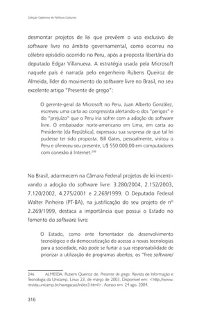 Coleção Cadernos de Políticas Culturais




desmontar projetos de lei que prevêem o uso exclusivo de
software livre no âmbito governamental, como ocorreu no
célebre episódio ocorrido no Peru, após a proposta libertária do
deputado Edgar Villanueva. A estratégia usada pela Microsoft
naquele país é narrada pelo engenheiro Rubens Queiroz de
Almeida, líder do movimento do software livre no Brasil, no seu
excelente artigo “Presente de grego”:

          O gerente-geral da Microsoft no Peru, Juan Alberto González,
          escreveu uma carta ao congressista alertando-o dos “perigos” e
          do “prejuízo” que o Peru iria sofrer com a adoção do software
          livre. O embaixador norte-americano em Lima, em carta ao
          Presidente [da República], expressou sua surpresa de que tal lei
          pudesse ter sido proposta. Bill Gates, pessoalmente, visitou o
          Peru e ofereceu seu presente, U$ 550.000,00 em computadores
          com conexão à Internet.246



No Brasil, adormecem na Câmara Federal projetos de lei incenti-
vando a adoção do software livre: 3.280/2004, 2.152/2003,
7.120/2002, 4.275/2001 e 2.269/1999. O Deputado Federal
Walter Pinheiro (PT-BA), na justificação do seu projeto de nº
2.269/1999, destaca a importância que possui o Estado no
fomento do software livre:

          O Estado, como ente fomentador do desenvolvimento
          tecnológico e da democratização do acesso a novas tecnologias
          para a sociedade, não pode se furtar a sua responsabilidade de
          priorizar a utilização de programas abertos, os “free software/


246        ALMEIDA, Rubem Queiroz de. Presente de grego. Revista de Informação e
Tecnologia da Unicamp, Linux 23, de março de 2003. Disponível em: <http://www.
revista.unicamp.br/navegacao/index3.html>. Acesso em: 24 ago. 2004.


316
 