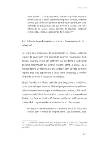 Direito Autoral




       open source”. E se as pequenas, médias e grandes empresas
       multinacionais já estão adotando programas abertos, evitando
       assim o pagamento de centenas de milhões de dólares em licen-
       ciamento de programas, por que deveria o Estado, com uma
       infinidade de causas sociais carentes de recursos, continuar
       comprando, e caro, os programas de mercado?247



5.3.1 O Direito Autoral incentiva ou obstrui o desenvolvimento de
softwares?


Na seara dos programas de computador, as críticas feitas ao
regime do copyright vêm ganhando enorme ressonância. Sem
dúvida, quando se fala em software, cai por terra o tradicional
discurso legitimador do Direito Autoral como a única (ou a
melhor) forma de fomentar a criatividade. Tem-se visto que esse
regime legal não representa a única nem tampouco a melhor
forma de estímulo à inovação tecnológica.

Sérgio Amadeu da Silveira assinala que, enquanto o GNU/Linux
conta com esforços de mais 400 mil programadores espalhados
pelos cinco continentes e por mais de noventa países, a Microsoft
possui cerca de 30 mil funcionários concentrados em sua sede em
Seattle, nos Estados Unidos. O diretor-presidente do ITI destaca o
potencial do regime colaborativo existente no ciberespaço:

       Em breve, o desenvolvimento e a melhoria anual do GNU/Linux
       contará com 1 milhão de programadores. São estudantes, espe-



247      PINHEIRO, Walter. Justificação do Projeto de Lei nº 2269/1999. Disponível
em: <http://www.camara.gov.br/sileg/Prop_Detalhe.asp?id=17879>. Acesso em: 25
ago. 2004.


                                                                               317
 