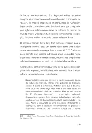 Direito Autoral




O hacker norte-americano Eric Raymond utiliza excelente
imagem, denominando o modelo colaborativo e horizontal de
“Bazar”, e o modelo proprietário e hierarquizado de “Catedral”.
Segundo ele, o primeiro modelo é mais eficiente que o segundo,
pois aglutina a colaboração criativa de milhares de pessoas do
mundo inteiro. O compartilhamento do conhecimento tecnoló-
gico funciona melhor no modelo descentralizado “Bazar”.

O pensador francês Pierre Lévy traz excelente imagem para a
inteligência coletiva: “cada um dentre nós se torna uma espécie
de um neurônio de um megacérebro planetário”.249 O ciberes-
paço permite que saberes individuais sejam colocados numa
gigantesca sinergia desterritorializada, inaugurando um processo
colaborativo como nunca se viu na história da humanidade.

André Lemos, com propriedade, afirma que a cultura gutenber-
guiana do impresso, individualista, vem cedendo lutar à ciber-
cultura, descentralizada e retribalizante:

       Os computadores em rede parecem ir na direção oposta àquela
       da cultura do impresso, estando mais próximos do tribalismo
       anterior à escrita e à imprensa. Podemos dizer que a dinâmica
       social atual do ciberespaço nada mais é que esse desejo de
       conexão se realizando de forma planetária. Ele é a transformação
       do PC (Personal Computer), o computador individual,
       desconectado, austero, feito para um individualismo racional e
       objetivo, em um CC (Computador Coletivo), os computadores em
       rede. Assim, a conjunção de uma tecnologia retribalizante (o
       ciberespaço) com a sociedade contemporânea vai produzir a
       cibercultura profetizada por McLuhan. Parece que a homo-


249       LÉVY, Pierre. Cibercultura. 2. ed. Trad.: Carlos Irineu da Costa. São Paulo: Ed.
34, 2000, p. 131.


                                                                                      319
 