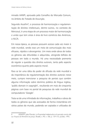 Coleção Cadernos de Políticas Culturais




minado AANPI, aprovado pelo Conselho do Mercado Comum,
no âmbito do Tratado de Assunção.

Segundo Assafim8, o processo de harmonização e regulamen-
tação de direitos intelectuais, dentre outros, no contexto do
Mercosul, é uma etapa de um processo maior de harmonização
e união que tem vistas à área de livre comércio das Américas,
a ALCA.

Em nossa época, as pessoas possuem acesso cada vez maior à
rede mundial, sendo esse um meio de comunicação dos mais
eficazes, rápidos e abrangentes. Um meio onde obras de todos
os gêneros são difundidas e adquiridas, atingindo bilhões de
pessoas em todo o mundo. Há uma necessidade premente
de regular a questão dos direitos autorais, tanto pelo aspecto
econômico quanto pelo aspecto moral.

Para se ter uma idéia do poder de difusão da rede mundial e
da importância da regulamentação dos direitos autorais nesse
meio, cumpre mencionar a pesquisa de portais que contém
alguma informação sobre domínio público de língua inglesa,
‘public domain in copyright’, resultando em mais de cinqüenta
páginas com base no portal de pesquisas da rede mundial de
computadores ‘Google’.

Trata-se de uma infinidade de informações, trabalhos e obras de
todos os gêneros que são acessados de forma instantânea em
vários países do mundo, podendo ser copiados e utilizados de


8          ASSAFIM, João Marcelo. La Propriedad intelectual en el mercado común del
sur. Arquivo do Ministério da Justiça, Brasília, v. 48, n. 186, p. 139-175, jul./dez. 1995.


32
 