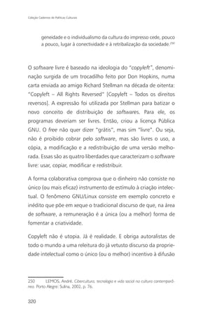Coleção Cadernos de Políticas Culturais




          geneidade e o individualismo da cultura do impresso cede, pouco
          a pouco, lugar à conectividade e à retribalização da sociedade.250



O software livre é baseado na ideologia do “copyleft”, denomi-
nação surgida de um trocadilho feito por Don Hopkins, numa
carta enviada ao amigo Richard Stellman na década de oitenta:
“Copyleft – All Rights Reversed” [Copyleft – Todos os direitos
reversos]. A expressão foi utilizada por Stellman para batizar o
novo conceito de distribuição de softwares. Para ele, os
programas deveriam ser livres. Então, criou a licença Pública
GNU. O free não quer dizer “grátis”, mas sim “livre”. Ou seja,
não é proibido cobrar pelo software, mas são livres o uso, a
cópia, a modificação e a redistribuição de uma versão melho-
rada. Essas são as quatro liberdades que caracterizam o software
livre: usar, copiar, modificar e redistribuir.

A forma colaborativa comprova que o dinheiro não consiste no
único (ou mais eficaz) instrumento de estímulo à criação intelec-
tual. O fenômeno GNU/Linux consiste em exemplo concreto e
inédito que põe em xeque o tradicional discurso de que, na área
de software, a remuneração é a única (ou a melhor) forma de
fomentar a criatividade.

Copyleft não é utopia. Já é realidade. E obriga autoralistas de
todo o mundo a uma releitura do já vetusto discurso da proprie-
dade intelectual como o único (ou o melhor) incentivo à difusão



250       LEMOS, André. Cibercultura, tecnologia e vida social na cultura contemporâ-
nea. Porto Alegre: Sulina, 2002, p. 76.


320
 