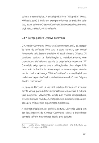Direito Autoral




cultural e tecnológica. A enciclopédia livre “Wikipedia” (www.
wikipedia.com) é mais um exemplo eficiente de trabalho cole-
tivo, assim como o Creative Commons (www.creativecommons.
org), que, a seguir, será analisado.


5.4 A licença pública Creative Commons

O Creative Commons (www.creativecommons.org), adaptação
do ideal do software livre para a seara cultural, vem sendo
fomentado pelo Estado brasileiro. O atual Ministro Gilberto Gil
considera positiva tal flexibilização e, metaforicamente, vem
chamando-a de “reforma agrária da propriedade intelectual”.251
O modelo exige apenas que a utilização das obras disponibili-
zadas não tenha fins lucrativos e que os autores sejam devida-
mente citados. A Licença Pública Creative Commons flexibiliza a
tradicional expressão “todos os direitos reservados” para “alguns
direitos reservados”.

Nessa ótica libertária, a Internet viabiliza democrático assenta-
mento virtual para milhões de brasileiros sem acesso à cultura.
Esse promissor Movimento, ainda por muitos despercebido,
cresce em escala mundial. Sem foices, sem ocupamentos alarde-
ados pela mídia e sem organização hierárquica.

A Internet propicia maior acesso à cultura. Lawrence Lessig, um
dos idealizadores do Creative Commons, critica o exacerbado
controle sofrido, nos tempos atuais, pela cultura:


251        ASSIS, Diego. “Reforma agrária” no direito autoral. Folha de S. Paulo, São
Paulo, p. E1, 03 de julho de 2004.


                                                                                  321
 