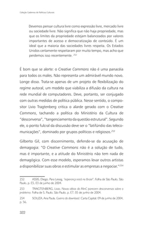 Coleção Cadernos de Políticas Culturais




          Devemos pensar cultura livre como expressão livre, mercado livre
          ou sociedade livre. Não significa que não haja propriedade, mas
          que os limites da propriedade estejam balanceados por valores
          importantes de acesso e democratização de conteúdo. É um
          ideal que a maioria das sociedades livres respeita. Os Estados
          Unidos certamente respeitaram por muito tempo, mas acho que
          perdemos isso recentemente. 252


É bom que se alerte: o Creative Commons não é uma panacéia
para todos os males. Não representa um admirável mundo novo.
Longe disso. Trata-se apenas de um projeto de flexibilização do
regime autoral, um modelo que viabiliza a difusão da cultura na
rede mundial de computadores. Deve, portanto, ser conjugado
com outras medidas de política pública. Nesse sentido, o compo-
sitor Livio Tragtenberg critica o alarde gerado com o Creative
Commons, tachando a política do Ministério da Cultura de
“desconversa”, “tangenciamento da questão estrutural”. Segundo
ele, o ponto fulcral da discussão deve ser o “latifúndio das teleco-
municações”, dominado por grupos políticos e religiosos.253

Gilberto Gil, com discernimento, defende-se da acusação de
demagogia: “O Creative Commons não é a solução de tudo,
mas é importante, e a atitude do Ministério não tem nada de
demagógica. Com esse modelo, esperamos levar outros artistas
a disponibilizar suas obras e estimular as empresas a negociar.”254


252        ASSIS, Diego. Para Lessig, “esperança está no Brasil”. Folha de São Paulo, São
Paulo, p. E5, 03 de junho de 2004.
253       TRAGTENBERG, Livio. Novas idéias do MinC parecem desconversas sobre o
problema. Folha de S. Paulo, São Paulo, p. E7, 05 de junho de 2004.
254           SOUZA, Ana Paula. Guerra do download. Carta Capital. 09 de junho de 2004,
p. 56.


322
 