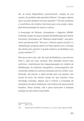 Direito Autoral




Gil, ao tentar disponibilizar, gratuitamente, canções de sua
autoria, foi proibido pela gravadora Warner. Conseguiu apenas
que a sua obra Oslodum tornasse acessível.255 Tal veto comprova
a insuficiência do Creative Commons para uma ampla e dese-
jável democratização do acesso à cultura.

A Associação de Músicos, Arranjadores e Regentes (AMAR-
Sombrás), ao pôr em xeque o projeto de flexibilização do Creative
Commons, chamando-o de “falaciosa modernidade”, tece perti-
nente questionamento: “Por que a ‘reforma agrária autoral’ e a
‘flexibilização’ proposta devem ser feitas apenas com a restrição
dos direitos dos autores? A grande indústria vai flexibilizar seus
custos também?”256

Pelo que se tem visto, não. Ao invés de flexibilizar, o que ela tem
feito é, cada vez mais, enrijecer. Dois exemplos servem para
confirmar o desinteresse das megacorporações em matéria de
flexibilização. As indústrias fonográfica e cinematográfica vêm
investindo milhões em sistemas anticópias de CDs e DVDs, invia-
bilizando, até mesmo, a cópia privada para uso pessoal, sem
intuito de lucro. Ao mesmo tempo em que investem nessa
tecnologia anticópia, alegam que é inviável a numeração de
exemplares de obras intelectuais, luta histórica da classe autoral
brasileira. Nesse sentido, vale a pena transcrever a balizada
preleção de José Carlos Costa Netto:




255     Idem, p. 56.
256     Editorial. Jornal da AMAR, Rio de Janeiro, p. 77, junho, julho e agosto de 2004.


                                                                                     323
 