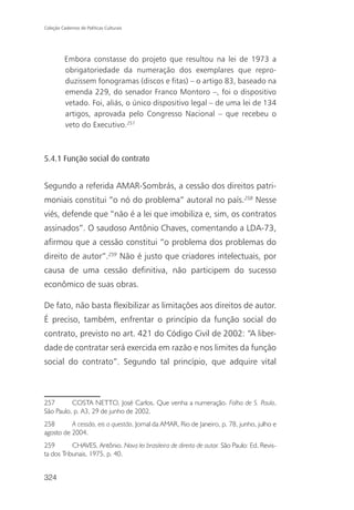 Coleção Cadernos de Políticas Culturais




          Embora constasse do projeto que resultou na lei de 1973 a
          obrigatoriedade da numeração dos exemplares que repro-
          duzissem fonogramas (discos e fitas) – o artigo 83, baseado na
          emenda 229, do senador Franco Montoro –, foi o dispositivo
          vetado. Foi, aliás, o único dispositivo legal – de uma lei de 134
          artigos, aprovada pelo Congresso Nacional – que recebeu o
          veto do Executivo.257



5.4.1 Função social do contrato


Segundo a referida AMAR-Sombrás, a cessão dos direitos patri-
moniais constitui “o nó do problema” autoral no país.258 Nesse
viés, defende que “não é a lei que imobiliza e, sim, os contratos
assinados”. O saudoso Antônio Chaves, comentando a LDA-73,
afirmou que a cessão constitui “o problema dos problemas do
direito de autor”.259 Não é justo que criadores intelectuais, por
causa de uma cessão definitiva, não participem do sucesso
econômico de suas obras.

De fato, não basta flexibilizar as limitações aos direitos de autor.
É preciso, também, enfrentar o princípio da função social do
contrato, previsto no art. 421 do Código Civil de 2002: “A liber-
dade de contratar será exercida em razão e nos limites da função
social do contrato”. Segundo tal princípio, que adquire vital



257       COSTA NETTO, José Carlos. Que venha a numeração. Folha de S. Paulo,
São Paulo, p. A3, 29 de junho de 2002.
258       A cessão, eis a questão. Jornal da AMAR, Rio de Janeiro, p. 78, junho, julho e
agosto de 2004.
259        CHAVES, Antônio. Nova lei brasileira de direito de autor. São Paulo: Ed. Revis-
ta dos Tribunais, 1975, p. 40.


324
 