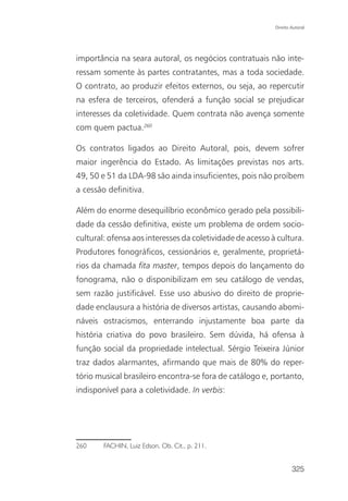 Direito Autoral




importância na seara autoral, os negócios contratuais não inte-
ressam somente às partes contratantes, mas a toda sociedade.
O contrato, ao produzir efeitos externos, ou seja, ao repercutir
na esfera de terceiros, ofenderá a função social se prejudicar
interesses da coletividade. Quem contrata não avença somente
com quem pactua.260

Os contratos ligados ao Direito Autoral, pois, devem sofrer
maior ingerência do Estado. As limitações previstas nos arts.
49, 50 e 51 da LDA-98 são ainda insuficientes, pois não proíbem
a cessão definitiva.

Além do enorme desequilíbrio econômico gerado pela possibili-
dade da cessão definitiva, existe um problema de ordem socio-
cultural: ofensa aos interesses da coletividade de acesso à cultura.
Produtores fonográficos, cessionários e, geralmente, proprietá-
rios da chamada fita master, tempos depois do lançamento do
fonograma, não o disponibilizam em seu catálogo de vendas,
sem razão justificável. Esse uso abusivo do direito de proprie-
dade enclausura a história de diversos artistas, causando abomi-
náveis ostracismos, enterrando injustamente boa parte da
história criativa do povo brasileiro. Sem dúvida, há ofensa à
função social da propriedade intelectual. Sérgio Teixeira Júnior
traz dados alarmantes, afirmando que mais de 80% do reper-
tório musical brasileiro encontra-se fora de catálogo e, portanto,
indisponível para a coletividade. In verbis:




260     FACHIN, Luiz Edson. Ob. Cit., p. 211.


                                                                   325
 