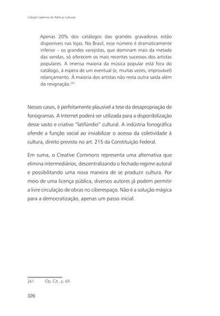 Coleção Cadernos de Políticas Culturais




          Apenas 20% dos catálogos das grandes gravadoras estão
          disponíveis nas lojas. No Brasil, esse número é dramaticamente
          inferior – os grandes varejistas, que dominam mais da metade
          das vendas, só oferecem os mais recentes sucessos dos artistas
          populares. A imensa maioria da música popular está fora do
          catálogo, à espera de um eventual (e, muitas vezes, improvável)
          relançamento. À maioria dos artistas não resta outra saída além
          da resignação.261



Nesses casos, é perfeitamente plausível a tese da desapropriação de
fonogramas. A Internet poderá ser utilizada para a disponibilização
desse vasto e criativo “latifúndio” cultural. A indústria fonográfica
ofende a função social ao inviabilizar o acesso da coletividade à
cultura, direito previsto no art. 215 da Constituição Federal.

Em suma, o Creative Commons representa uma alternativa que
elimina intermediários, descentralizando o fechado regime autoral
e possibilitando uma nova maneira de se produzir cultura. Por
meio de uma licença pública, diversos autores já podem permitir
a livre circulação de obras no ciberespaço. Não é a solução mágica
para a democratização, apenas um passo inicial.




261           Op. Cit., p. 69.


326
 