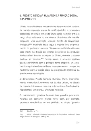 Direito Autoral




6. PROJETO GENOMA HUMANO E A FUNÇÃO SOCIAL
DAS PATENTES

Direito Autoral e Direito Industrial não devem mais ser tratados
de maneira separada, apesar da existência de leis e convenções
específicas. O sempre lembrado Bruno Jorge Hammes critica o
ranço ainda existente no tratamento dicotômico da matéria,
propondo uma concepção unitária: Direito da Propriedade
Intelectual.262 Maristela Basso segue a mesma linha de pensa-
mento do professor Hammes: “Parece-nos artificial e ultrapas-
sado insistir na divisão dos direitos decorrentes da produção
intelectual em âmbitos estanques do Direito, como se o oceano
pudesse ser dividido.”263 Sendo assim, o presente capítulo
guarda pertinência com o principal tema proposto. Os argu-
mentos aqui defendidos ratificam e complementam os aspectos
nucleares sobre a função social da propriedade intelectual na
era das novas tecnologias.

O denominado Projeto Genoma Humano (PGH), empreendi-
mento internacional, começou nos Estados Unidos, na década
de noventa. Iniciou uma nova era, a denominada Era Genômica.
Representou, sem dúvida, um marco histórico.

O mapeamento genético humano traz grandes promessas.
Anuncia um admirável mundo novo, com, por exemplo,
processos terapêuticos de alta precisão. A terapia genética


262       Op. Cit., p. 19.
263        BASSO, Maristela. O Direito Internacional da Propriedade Intelectual. Porto
Alegre: Livraria do Advogado, 2000, p. 47.


                                                                                   327
 
