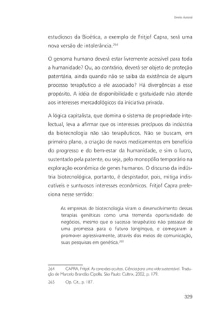 Direito Autoral




estudiosos da Bioética, a exemplo de Fritjof Capra, será uma
nova versão de intolerância.264

O genoma humano deverá estar livremente acessível para toda
a humanidade? Ou, ao contrário, deverá ser objeto de proteção
patentária, ainda quando não se saiba da existência de algum
processo terapêutico a ele associado? Há divergências a esse
propósito. A idéia de disponibilidade e gratuidade não atende
aos interesses mercadológicos da iniciativa privada.

A lógica capitalista, que domina o sistema de propriedade inte-
lectual, leva a afirmar que os interesses precípuos da indústria
da biotecnologia não são terapêuticos. Não se buscam, em
primeiro plano, a criação de novos medicamentos em benefício
do progresso e do bem-estar da humanidade, e sim o lucro,
sustentado pela patente, ou seja, pelo monopólio temporário na
exploração econômica de genes humanos. O discurso da indús-
tria biotecnológica, portanto, é despistador, pois, mitiga indis-
cutíveis e suntuosos interesses econômicos. Fritjof Capra prele-
ciona nesse sentido:

       As empresas de biotecnologia viram o desenvolvimento dessas
       terapias genéticas como uma tremenda oportunidade de
       negócios, mesmo que o sucesso terapêutico não passasse de
       uma promessa para o futuro longínquo, e começaram a
       promover agressivamente, através dos meios de comunicação,
       suas pesquisas em genética.265




264      CAPRA, Fritjof. As conexões ocultas. Ciência para uma vida sustentável. Tradu-
ção de Marcelo Brandão Cipolla. São Paulo: Cultrix, 2002, p. 179.
265       Op. Cit., p. 187.


                                                                                    329
 