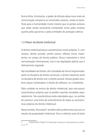 Direito Autoral




forma ilícita. Entretanto, o poder de difusão desse novo meio de
comunicação compensa as vicissitudes autorais, sendo os bene-
fícios para a humanidade muito maiores que as perdas autorais
que estão sendo seriamente combatidas tanto pelos titulares
quanto pelos governos e pelas entidades de proteção coletiva.



1.3 Pilares do Direito Intelectual

O direito intelectual possui características muito próprias. É, com
certeza, direito privado, porém possui reflexos muito impor-
tantes no campo do direito público. Possui importante e farta
normatização internacional, mas é nas legislações pátrias que é
efetivamente regulado.

Nas faculdades de Direito, ele é estudado de forma fragmentada:
parte na disciplina de direito comercial, o direito industrial; parte
na disciplina de direito civil, o direito autoral. Muitas grades esco-
lares sequer contemplam o direito de software, ou o biodireito.

Falta unidade no ensino do direito intelectual, pois este possui
características próprias que se perdem quando estudadas sepa-
radamente. Tais características serão abordadas aqui, no sentido
de construir uma linha de entendimento de todas as caracterís-
ticas próprias do direito intelectual.

Nesse sentido, Sherwood9, também elenca elementos comuns no
estudo da propriedade intelectual. Para o referido autor 8 (oito)


9          SHERWOOD, Robert M. Propriedade intelectual e desenvolvimento econômi-
co, p. 37.


                                                                                33
 