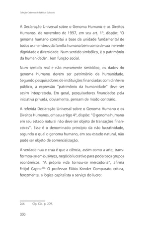 Coleção Cadernos de Políticas Culturais




A Declaração Universal sobre o Genoma Humano e os Direitos
Humanos, de novembro de 1997, em seu art. 1º, dispõe: “O
genoma humano constitui a base da unidade fundamental de
todos os membros da família humana bem como de sua inerente
dignidade e diversidade. Num sentido simbólico, é o patrimônio
da humanidade”. Tem função social.

Num sentido real e não meramente simbólico, os dados do
genoma humano devem ser patrimônio da humanidade.
Segundo pesquisadores de instituições financiadas com dinheiro
público, a expressão “patrimônio da humanidade” deve ser
assim interpretada. Em geral, pesquisadores financiados pela
iniciativa privada, obviamente, pensam de modo contrário.

A referida Declaração Universal sobre o Genoma Humano e os
Direitos Humanos, em seu artigo 4º, dispõe: “O genoma humano
em seu estado natural não deve ser objeto de transações finan-
ceiras”. Esse é o denominado princípio da não lucratividade,
segundo o qual o genoma humano, em seu estado natural, não
pode ser objeto de comercialização.

A verdade nua e crua é que a ciência, assim como a arte, trans-
formou-se em business, negócio lucrativo para poderosos grupos
econômicos. “A própria vida tornou-se mercadoria”, afirma
Fritjof Capra.266 O professor Fábio Konder Comparato critica,
ferozmente, a lógica capitalista a serviço do lucro:




266           Op. Cit., p. 209.


330
 