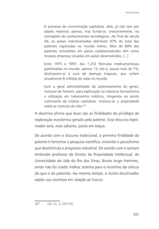 Direito Autoral




      O processo de concentração capitalista, aliás, já não tem por
      objeto materiais apenas, mas funda-se, crescentemente, no
      monopólio de conhecimentos tecnológicos. Ao final do século
      XX, os países industrializados detinham 97% do total das
      patentes registradas no mundo inteiro. Mais de 80% das
      patentes concedidas em países subdesenvolvidos têm como
      titulares empresas situadas em países desenvolvidos. [...]

      Entre 1975 e 1997, das 1.233 fórmulas medicamentosas
      patenteadas no mundo, apenas 13, isto é, pouco mais de 1%,
      destinavam-se à cura de doenças tropicais, que ceifam
      anualmente 6 milhões de vidas no mundo.

      Com a geral admissibilidade do patenteamento de genes,
      inclusive do homem, para exploração na indústria farmacêutica
      e utilização em tratamentos médicos, chegamos ao ponto
      culminante da insânia capitalista: instituiu-se a propriedade
      sobre as matrizes da vida.267

A doutrina afirma que duas são as finalidades do privilégio de
exploração econômica gerado pela patente. Esse discurso legiti-
mador será, mais adiante, posto em xeque.

De acordo com o discurso tradicional, a primeira finalidade da
patente é fomentar a pesquisa científica, evitando o parasitismo
que desestimula o progresso industrial. De acordo com o sempre
lembrado professor de Direito da Propriedade Intelectual, da
Universidade do Vale do Rio dos Sinos, Bruno Jorge Hammes,
ainda não foi criado melhor sistema para o incentivo da ciência
do que o de patentes. Ao mesmo tempo, o ilustre doutrinador
expõe sua incerteza em relação ao futuro:




267     Op. Cit., p. 539-530.


                                                                  331
 