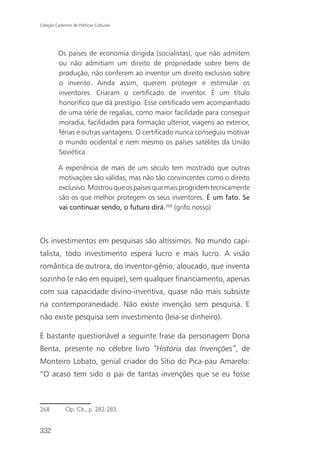 Coleção Cadernos de Políticas Culturais




          Os países de economia dirigida (socialistas), que não admitem
          ou não admitiam um direito de propriedade sobre bens de
          produção, não conferem ao inventor um direito exclusivo sobre
          o invento. Ainda assim, querem proteger e estimular os
          inventores. Criaram o certificado de inventor. É um título
          honorífico que dá prestígio. Esse certificado vem acompanhado
          de uma série de regalias, como maior facilidade para conseguir
          moradia, facilidades para formação ulterior, viagens ao exterior,
          férias e outras vantagens. O certificado nunca conseguiu motivar
          o mundo ocidental e nem mesmo os países satélites da União
          Soviética.

          A experiência de mais de um século tem mostrado que outras
          motivações são válidas, mas não tão convincentes como o direito
          exclusivo. Mostrou que os países que mais progridem tecnicamente
          são os que melhor protegem os seus inventores. É um fato. Se
          vai continuar sendo, o futuro dirá.268 (grifo nosso)



Os investimentos em pesquisas são altíssimos. No mundo capi-
talista, todo investimento espera lucro e mais lucro. A visão
romântica de outrora, do inventor-gênio, aloucado, que inventa
sozinho (e não em equipe), sem qualquer financiamento, apenas
com sua capacidade divino-inventiva, quase não mais subsiste
na contemporaneidade. Não existe invenção sem pesquisa. E
não existe pesquisa sem investimento (leia-se dinheiro).

É bastante questionável a seguinte frase da personagem Dona
Benta, presente no célebre livro “História das Invenções”, de
Monteiro Lobato, genial criador do Sítio do Pica-pau Amarelo:
“O acaso tem sido o pai de tantas invenções que se eu fosse



268           Op. Cit., p. 282-283.


332
 