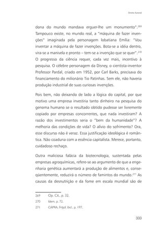 Direito Autoral




dona do mundo mandava erguer-lhe um monumento”.269
Tampouco existe, no mundo real, a “máquina de fazer inven-
ções” imaginada pela personagem lobatiana Emília: “Vou
inventar a máquina de fazer invenções. Bota-se a idéia dentro,
vira-se a manivela e pronto – tem-se a invenção que se quer”.270
O progresso da ciência requer, cada vez mais, incentivo à
pesquisa. O célebre personagem da Disney, o cientista-inventor
Professor Pardal, criado em 1952, por Carl Barks, precisava do
financiamento do milionário Tio Patinhas. Sem ele, não haveria
produção industrial de suas curiosas invenções.

Pois bem, não deixando de lado a lógica do capital, por que
motivo uma empresa investiria tanto dinheiro na pesquisa do
genoma humano se o resultado obtido pudesse ser livremente
copiado por empresas concorrentes, que nada investiram? A
razão dos investimentos seria o “bem da humanidade”? A
melhoria das condições de vida? O alívio do sofrimento? Ora,
esse discurso não é veraz. Essa justificação ideológica é român-
tica. Não coaduna com a essência capitalista. Merece, portanto,
cuidadoso rechaço.

Outra maliciosa falácia da biotecnologia, sustentada pelas
empresas agroquímicas, refere-se ao argumento de que a enge-
nharia genética aumentará a produção de alimentos e, conse-
qüentemente, reduzirá o número de famintos do mundo.271 As
causas da desnutrição e da fome em escala mundial são de


269    Op. Cit., p. 32.
270    Idem, p. 72.
271    CAPRA, Fritjof. Ibid., p. 197.


                                                               333
 