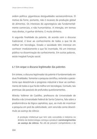 Coleção Cadernos de Políticas Culturais




ordem política: gigantescas desigualdades socioeconômicas. O
motivo da fome, portanto, não é escassez da produção global
de alimentos. Os interesses do agronegócio são fundamental-
mente comerciais, e não humanitários. A intenção, em termos
mais diretos, é ganhar dinheiro. E muito dinheiro.

A segunda finalidade da patente, de acordo com o discurso
tradicional, é levar ao conhecimento de todos o que há de
melhor em tecnologia. Estado e sociedade têm interesse em
conhecer imediatamente o que foi inventado. Há um interesse
público na disseminação do conhecimento. Em outras palavras,
existe inegável função social.



6.1 Em xeque o discurso legitimador das patentes

Em síntese, o discurso legitimador da patente é fundamentado em
duas finalidades: fomentar a pesquisa científica, evitando o parasi-
tismo que desestimula o progresso industrial e levar ao conheci-
mento de todos o que há de melhor em tecnologias. Contudo, tais
premissas são passíveis de profundos questionamentos.

Wiecko Volkmer de Castilho, professora da Universidade de
Brasília e da Universidade Federal de Santa Catarina, fala sobre a
predominância da lógica capitalista, que, ao invés de incentivar
a pesquisa em prol da coletividade, vem servindo como desestí-
mulo ao avanço da ciência:

          A proteção intelectual que tem sido concedida à indústria no
          âmbito da biotecnologia começa a produzir constrangimentos
          ao avanço da ciência. No afã de prevenir competidores e de


334
 