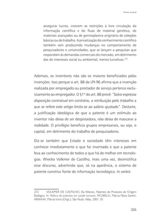 Direito Autoral




       assegurar lucros, crescem as restrições à livre circulação da
       informação científica e do fluxo de material genético, de
       materiais avançados ou de germoplasma originário de coleções
       básicas ou de trabalho. A privatização do conhecimento científico
       também vem produzindo mudanças no comportamento de
       pesquisadores e universidades, que se lançam a pesquisas que
       respondam às demandas comerciais do mercado, em detrimento
       das de interesses social ou ambiental, menos lucrativas.272



Ademais, os inventores não são os maiores beneficiados pelas
invenções. Isso porque o art. 88 da LPI-96 afirma que a invenção
realizada por empregado ou prestador de serviço pertence exclu-
sivamente ao empregador. O §1º do art. 88 prevê: “Salvo expressa
disposição contratual em contrário, a retribuição pelo trabalho a
que se refere este artigo limita-se ao salário ajustado”. Destarte,
a justificação ideológica de que a patente é um estímulo ao
inventor não deixa de ser despistadora, não deixa de mascarar a
realidade. O privilégio beneficia grupos empresariais, ou seja, o
capital, em detrimento do trabalho de pesquisadores.

Diz-se também que Estado e sociedade têm interesses em
conhecer imediatamente o que foi inventado e que a patente
leva ao conhecimento de todos o que há de melhor em tecnolo-
gias. Wiecko Volkmer de Castilho, mais uma vez, desmistifica
esse discurso, advertindo que, só na aparência, o sistema de
patente constitui fonte de informação tecnológica. In verbis:




272        VOLKMER DE CASTILHO, Ela Wiecko. Patentes de Produtos de Origem
Biológica. In: Política de patentes em saúde humana. PICARELLI, Márcia Flávia Santini;
ARANHA, Márcio Iorio (Orgs.). São Paulo: Atlas, 2001, 81.


                                                                                   335
 
