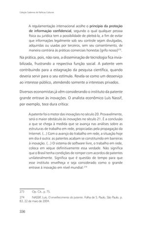 Coleção Cadernos de Políticas Culturais




          A regulamentação internacional acolhe o princípio da proteção
          de informação confidencial, segundo o qual qualquer pessoa
          física ou jurídica tem a possibilidade de pleiteá-la, a fim de evitar
          que informações legalmente sob seu controle sejam divulgadas,
          adquiridas ou usadas por terceiros, sem seu consentimento, de
          maneira contrária às práticas comerciais honestas [grifo nosso]273.

Na prática, pois, não raro, a disseminação de tecnologia fica invia-
bilizada, frustrando a respectiva função social. A patente vem
contribuindo para a estagnação da pesquisa científica, quando
deveria servir para o seu estímulo. Revela-se como um desserviço
ao interesse público, atendendo somente a interesses privados.

Diversos economistas já vêm considerando o instituto da patente
grande entrave às inovações. O analista econômico Luís Nassif,
por exemplo, tece dura crítica:

          A patente foi o motor das inovações no século 20. Provavelmente,
          será o maior obstáculo às inovações no século 21. É a conclusão
          a que se chega à medida que se avança nas análises sobre as
          estruturas de trabalho em rede, propiciadas pela propagação da
          Internet. (...) Com o avanço do trabalho em rede, a situação hoje
          em dia é outra: as patentes acabam se constituindo em barreiras
          à inovação. (...) O sistema de software livre, o trabalho em rede,
          coloca em xeque definitivamente essa verdade. Não significa
          que o Brasil tenha condições de romper com acordos de patentes
          unilateralmente. Significa que é questão de tempo para que
          esse instituto envelheça e seja considerado como o grande
          entrave à inovação em nível mundial.274




273           Op. Cit., p. 75.
274       NASSIF, Luís. O envelhecimento da patente. Folha de S. Paulo, São Paulo, p.
B3, 22 de maio de 2004.


336
 