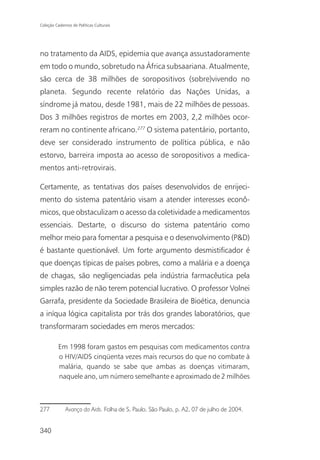 Coleção Cadernos de Políticas Culturais




no tratamento da AIDS, epidemia que avança assustadoramente
em todo o mundo, sobretudo na África subsaariana. Atualmente,
são cerca de 38 milhões de soropositivos (sobre)vivendo no
planeta. Segundo recente relatório das Nações Unidas, a
síndrome já matou, desde 1981, mais de 22 milhões de pessoas.
Dos 3 milhões registros de mortes em 2003, 2,2 milhões ocor-
reram no continente africano.277 O sistema patentário, portanto,
deve ser considerado instrumento de política pública, e não
estorvo, barreira imposta ao acesso de soropositivos a medica-
mentos anti-retrovirais.

Certamente, as tentativas dos países desenvolvidos de enrijeci-
mento do sistema patentário visam a atender interesses econô-
micos, que obstaculizam o acesso da coletividade a medicamentos
essenciais. Destarte, o discurso do sistema patentário como
melhor meio para fomentar a pesquisa e o desenvolvimento (P&D)
é bastante questionável. Um forte argumento desmistificador é
que doenças típicas de países pobres, como a malária e a doença
de chagas, são negligenciadas pela indústria farmacêutica pela
simples razão de não terem potencial lucrativo. O professor Volnei
Garrafa, presidente da Sociedade Brasileira de Bioética, denuncia
a iníqua lógica capitalista por trás dos grandes laboratórios, que
transformaram sociedades em meros mercados:

          Em 1998 foram gastos em pesquisas com medicamentos contra
          o HIV/AIDS cinqüenta vezes mais recursos do que no combate à
          malária, quando se sabe que ambas as doenças vitimaram,
          naquele ano, um número semelhante e aproximado de 2 milhões



277           Avanço da Aids. Folha de S. Paulo, São Paulo, p. A2, 07 de julho de 2004.


340
 