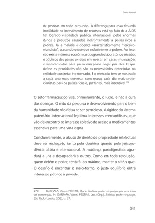 Direito Autoral




       de pessoas em todo o mundo. A diferença para essa absurda
       iniqüidade no investimento de recursos está no fato de a AIDS
       ter logrado visibilidade pública internacional pelos enormes
       danos e prejuízos causados indistintamente a países ricos e
       pobres. Já a malária é doença caracteristicamente “terceiro-
       mundista”, atacando quase que exclusivamente pobres. Por isso,
       não existe interesse econômico dos grandes laboratórios privados
       e públicos dos países centrais em investir em caras imunizações
       e medicamentos para quem não possa pagar por eles. O que
       define as prioridades não são as necessidades detectadas na
       realidade concreta: é o mercado. E o mercado tem se mostrado
       a cada ano mais perverso, com regras cada dia mais prote-
       cionistas para os países ricos e, portanto, mais insensível.278



O setor farmacêutico visa, primeiramente, o lucro, e não a cura
das doenças. O mito da pesquisa e desenvolvimento para o bem
da humanidade não deixa de ser pernicioso. A rigidez do sistema
patentário internacional legitima interesses mercantilistas, que
vão de encontro ao interesse coletivo de acesso a medicamentos
essenciais para uma vida digna.

Conclusivamente, o abuso de direito de propriedade intelectual
deve ser rechaçado tanto pela doutrina quanto pela jurispru-
dência pátria e internacional. A mudança paradigmática agra-
dará a uns e desagradará a outros. Como em toda revolução,
quem detém o poder, tentará, ao máximo, manter o status quo.
O desafio é encontrar o meio-termo, o justo equilíbrio entre
interesses público e privado.



278       GARRAFA, Volnei. PORTO, Dora. Bioética, poder e injustiça: por uma ética
de intervenção. In: GARRAFA, Volnei. PESSINI, Leo. (Org.). Bioética, poder e injustiça.
São Paulo: Loyola, 2003, p. 37.


                                                                                    341
 