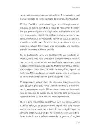 Direito Autoral




merece cuidadoso rechaço dos autoralistas. A restrição temporal
é uma irradiação da funcionalização da propriedade intelectual.

13. Pela LDA-98, a reprodução integral de um livro passou a ser
proibida, só sendo permitida a cópia de “pequenos trechos”.
Em que pese o rigorismo da legislação, sobremodo num país
com pouquíssimas bibliotecas públicas e privadas, é injusto que
donos de máquinas de reprografia lucrem às custas de editoras
e criadores intelectuais. O autor não pode sofrer sozinho a
expansão cultural. Deve haver uma conciliação, um equilíbrio
entre os interesses público e privado.

14. A digitalização gera um barateamento na circulação de
músicas, obrigando novo olhar sobre o papel do Direito Autoral,
que, em suas primeiras leis, era justificado exatamente pelos
custos da materialização do suporte. Metaforicamente, a garrafa
era protegida, não o vinho. A indústria fonográfica, a partir do
fenômeno MP3, ainda que com certo atraso, inicia a vendagem
de vinho (música digital) sem garrafa (suporte físico).

15. A opção pelo software livre, não só garante drástica economia
para os cofres públicos, como também estimula o desenvolvi-
mento tecnológico no país. Além da importante questão econô-
mica de redução de custos, cria-se fomento para as indústrias
nacionais saírem da insustentável tecnodependência.

16. O regime colaborativo do software livre, que agrega valores
e unifica esforços de programadores espalhados pelo mundo
inteiro, mostra-se mais estimulante do que a rigidez legal do
software proprietário, que, por não permitir acesso ao código-
fonte, inviabiliza o aperfeiçoamento de programas. O regime

                                                                  345
 