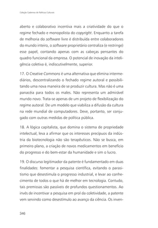 Coleção Cadernos de Políticas Culturais




aberto e colaborativo incentiva mais a criatividade do que o
regime fechado e monopolista do copyright. Enquanto a tarefa
de melhoria do software livre é distribuída entre colaboradores
do mundo inteiro, o software proprietário centraliza (e restringe)
esse papel, contando apenas com as cabeças pensantes do
quadro funcional da empresa. O potencial de inovação da inteli-
gência coletiva é, indiscutivelmente, superior.

17. O Creative Commons é uma alternativa que elimina interme-
diários, descentralizando o fechado regime autoral e possibili-
tando uma nova maneira de se produzir cultura. Mas não é uma
panacéia para todos os males. Não representa um admirável
mundo novo. Trata-se apenas de um projeto de flexibilização do
regime autoral. De um modelo que viabiliza a difusão da cultura
na rede mundial de computadores. Deve, portanto, ser conju-
gado com outras medidas de política pública.

18. A lógica capitalista, que domina o sistema de propriedade
intelectual, leva a afirmar que os interesses precípuos da indús-
tria da biotecnologia não são terapêuticos. Não se busca, em
primeiro plano, a criação de novos medicamentos em benefício
do progresso e do bem-estar da humanidade e sim o lucro.

19. O discurso legitimador da patente é fundamentado em duas
finalidades: fomentar a pesquisa científica, evitando o parasi-
tismo que desestimula o progresso industrial, e levar ao conhe-
cimento de todos o que há de melhor em tecnologia. Contudo,
tais premissas são passíveis de profundos questionamentos. Ao
invés de incentivar a pesquisa em prol da coletividade, a patente
vem servindo como desestímulo ao avanço da ciência. Os inven-


346
 